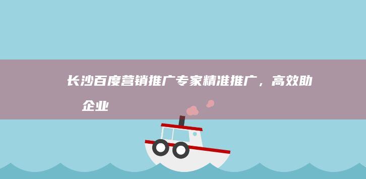 长沙百度营销推广专家：精准推广，高效助力企业成长